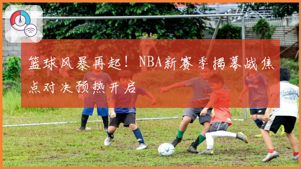 篮球风暴再起!NBA新赛季揭幕战焦点对决预热开启