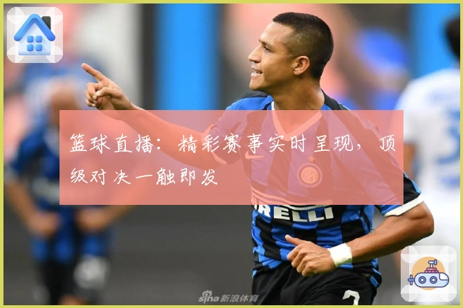 篮球直播：精彩赛事实时呈现，顶级对决一触即发