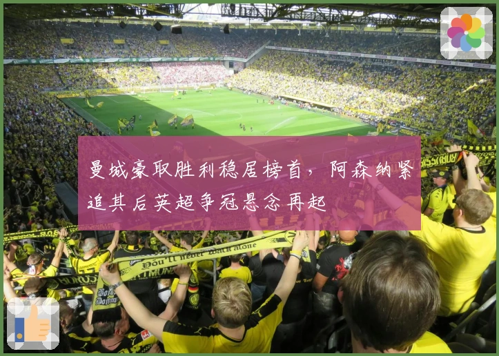 曼城豪取胜利稳居榜首，阿森纳紧追其后英超争冠悬念再起