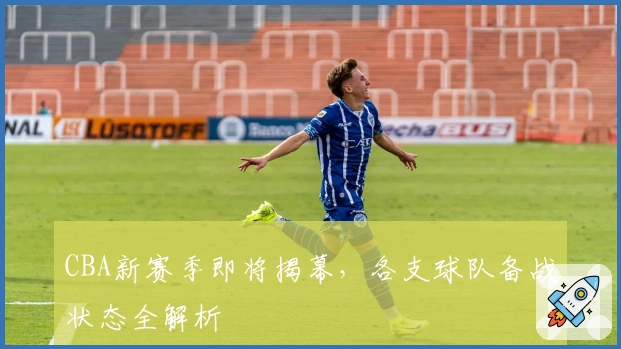 CBA新赛季即将揭幕,各支球队备战状态全解析