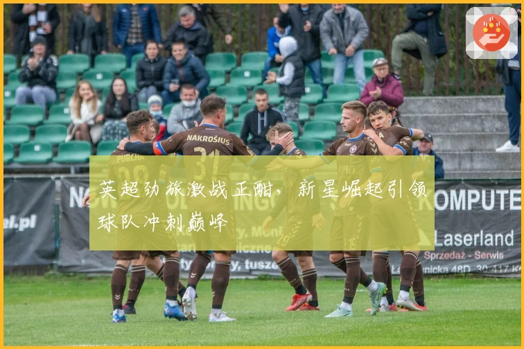 英超劲旅激战正酣，新星崛起引领球队冲刺巅峰