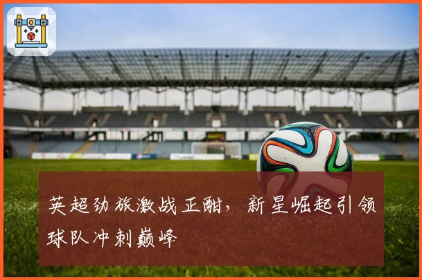 英超劲旅激战正酣，新星崛起引领球队冲刺巅峰