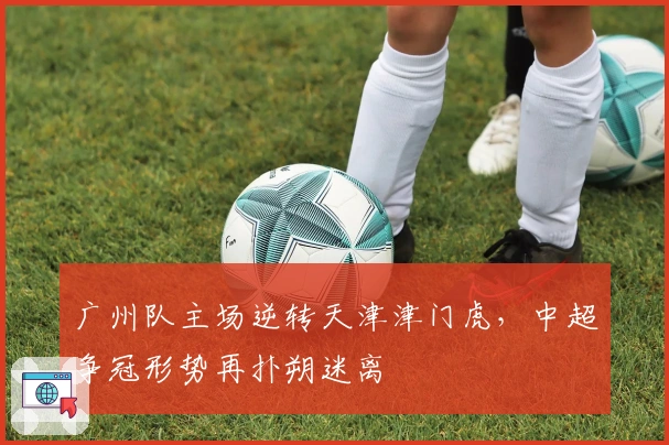 广州队主场逆转天津津门虎，中超争冠形势再扑朔迷离